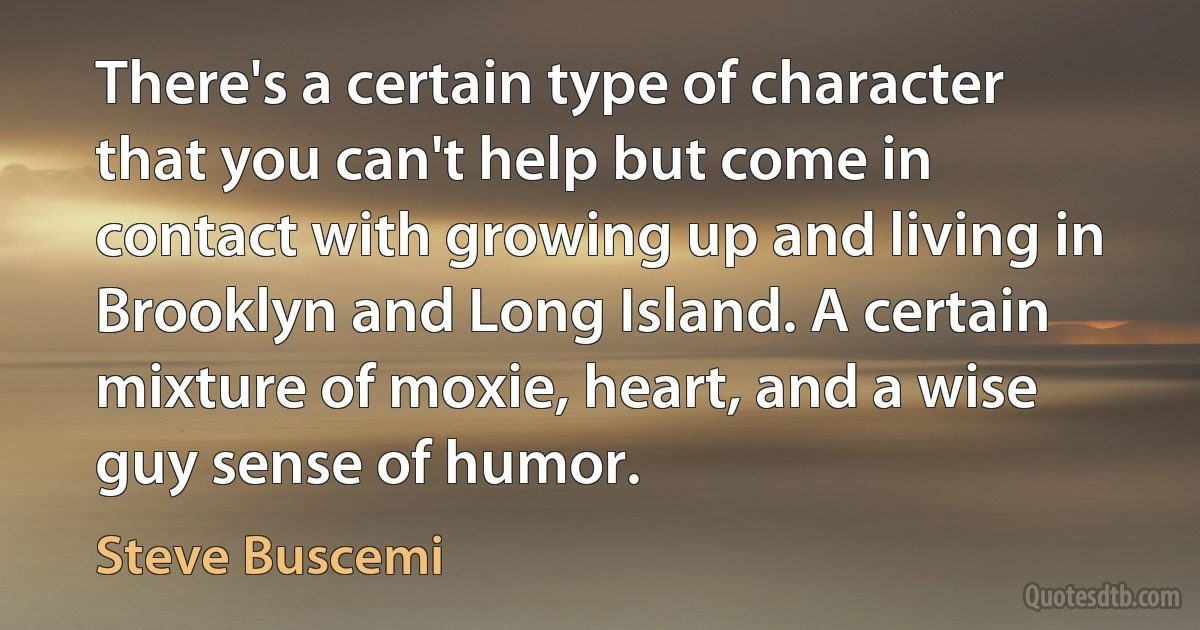 There's a certain type of character that you can't help but come in contact with growing up and living in Brooklyn and Long Island. A certain mixture of moxie, heart, and a wise guy sense of humor. (Steve Buscemi)