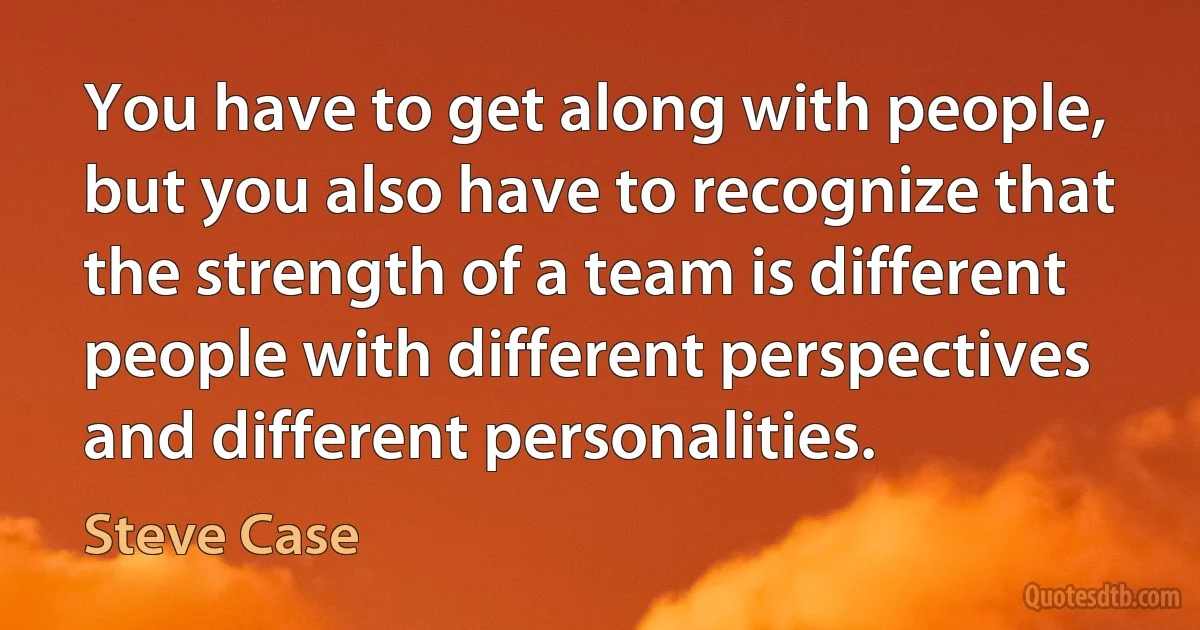 You have to get along with people, but you also have to recognize that the strength of a team is different people with different perspectives and different personalities. (Steve Case)