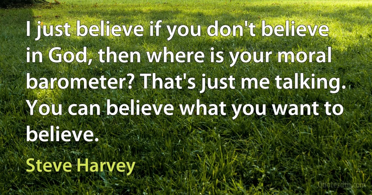 I just believe if you don't believe in God, then where is your moral barometer? That's just me talking. You can believe what you want to believe. (Steve Harvey)