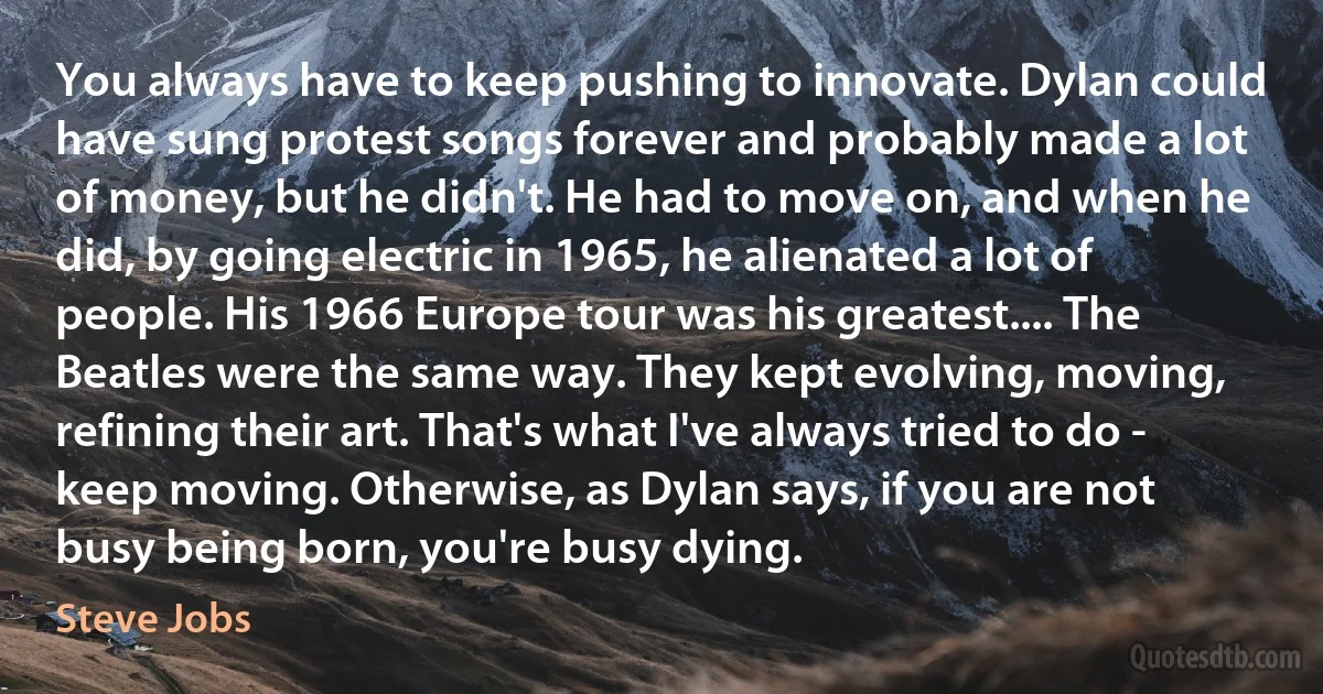 You always have to keep pushing to innovate. Dylan could have sung protest songs forever and probably made a lot of money, but he didn't. He had to move on, and when he did, by going electric in 1965, he alienated a lot of people. His 1966 Europe tour was his greatest.... The Beatles were the same way. They kept evolving, moving, refining their art. That's what I've always tried to do - keep moving. Otherwise, as Dylan says, if you are not busy being born, you're busy dying. (Steve Jobs)