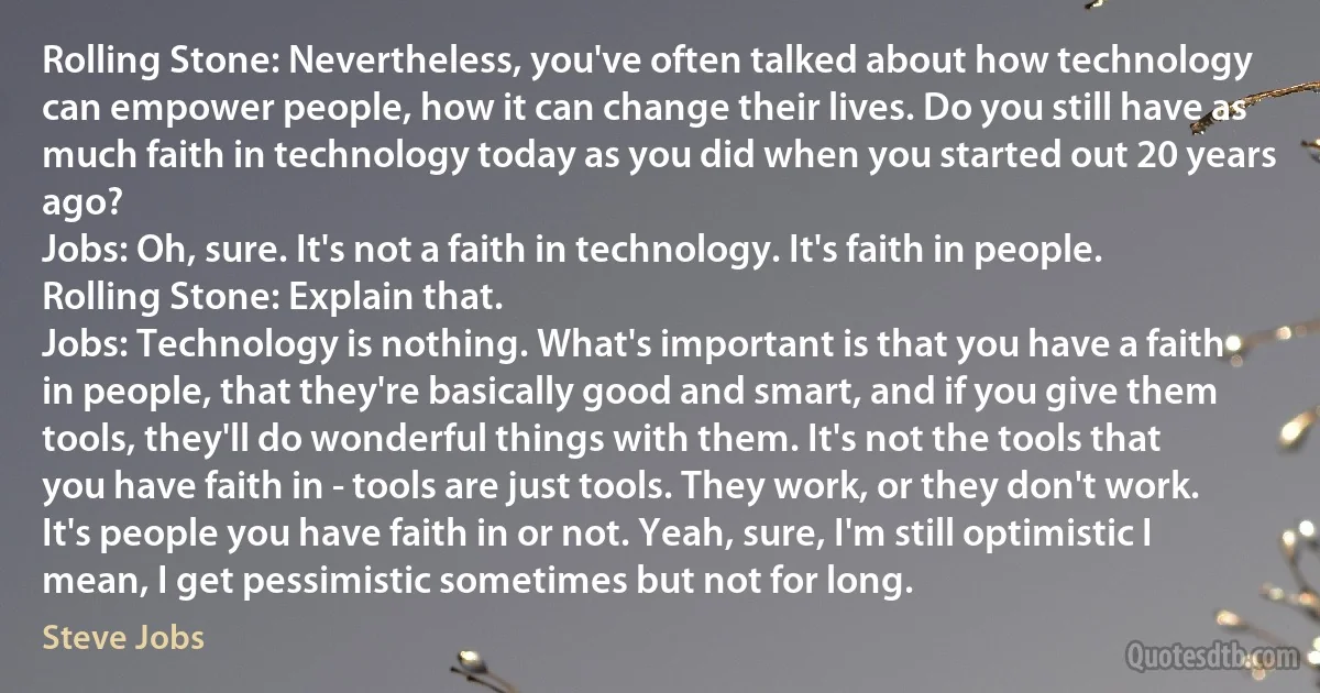 Rolling Stone: Nevertheless, you've often talked about how technology can empower people, how it can change their lives. Do you still have as much faith in technology today as you did when you started out 20 years ago?
Jobs: Oh, sure. It's not a faith in technology. It's faith in people.
Rolling Stone: Explain that.
Jobs: Technology is nothing. What's important is that you have a faith in people, that they're basically good and smart, and if you give them tools, they'll do wonderful things with them. It's not the tools that you have faith in - tools are just tools. They work, or they don't work. It's people you have faith in or not. Yeah, sure, I'm still optimistic I mean, I get pessimistic sometimes but not for long. (Steve Jobs)