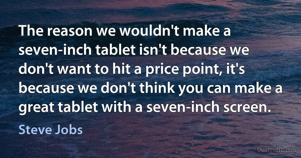 The reason we wouldn't make a seven-inch tablet isn't because we don't want to hit a price point, it's because we don't think you can make a great tablet with a seven-inch screen. (Steve Jobs)