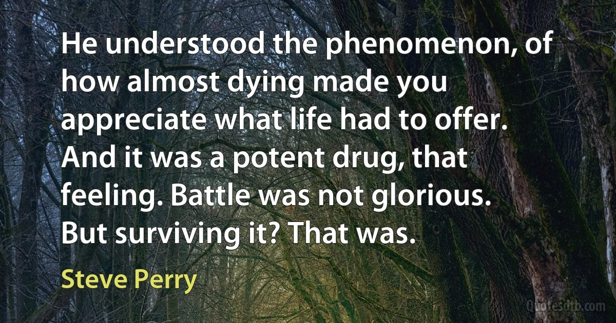 He understood the phenomenon, of how almost dying made you appreciate what life had to offer. And it was a potent drug, that feeling. Battle was not glorious. But surviving it? That was. (Steve Perry)