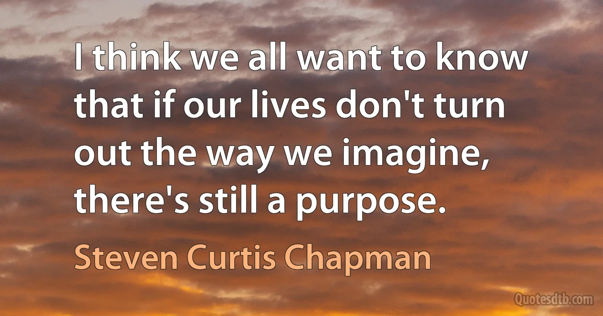 I think we all want to know that if our lives don't turn out the way we imagine, there's still a purpose. (Steven Curtis Chapman)