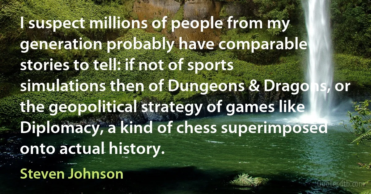 I suspect millions of people from my generation probably have comparable stories to tell: if not of sports simulations then of Dungeons & Dragons, or the geopolitical strategy of games like Diplomacy, a kind of chess superimposed onto actual history. (Steven Johnson)