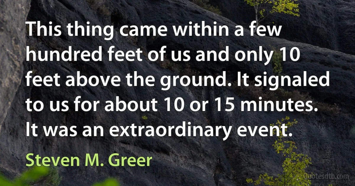 This thing came within a few hundred feet of us and only 10 feet above the ground. It signaled to us for about 10 or 15 minutes. It was an extraordinary event. (Steven M. Greer)