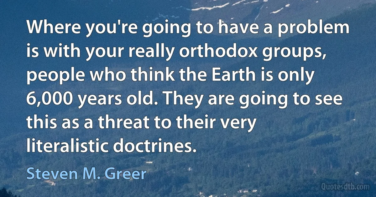 Where you're going to have a problem is with your really orthodox groups, people who think the Earth is only 6,000 years old. They are going to see this as a threat to their very literalistic doctrines. (Steven M. Greer)