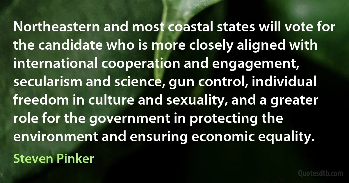 Northeastern and most coastal states will vote for the candidate who is more closely aligned with international cooperation and engagement, secularism and science, gun control, individual freedom in culture and sexuality, and a greater role for the government in protecting the environment and ensuring economic equality. (Steven Pinker)