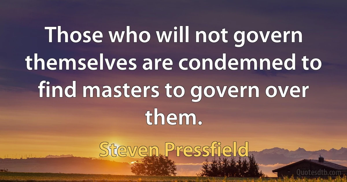 Those who will not govern themselves are condemned to find masters to govern over them. (Steven Pressfield)