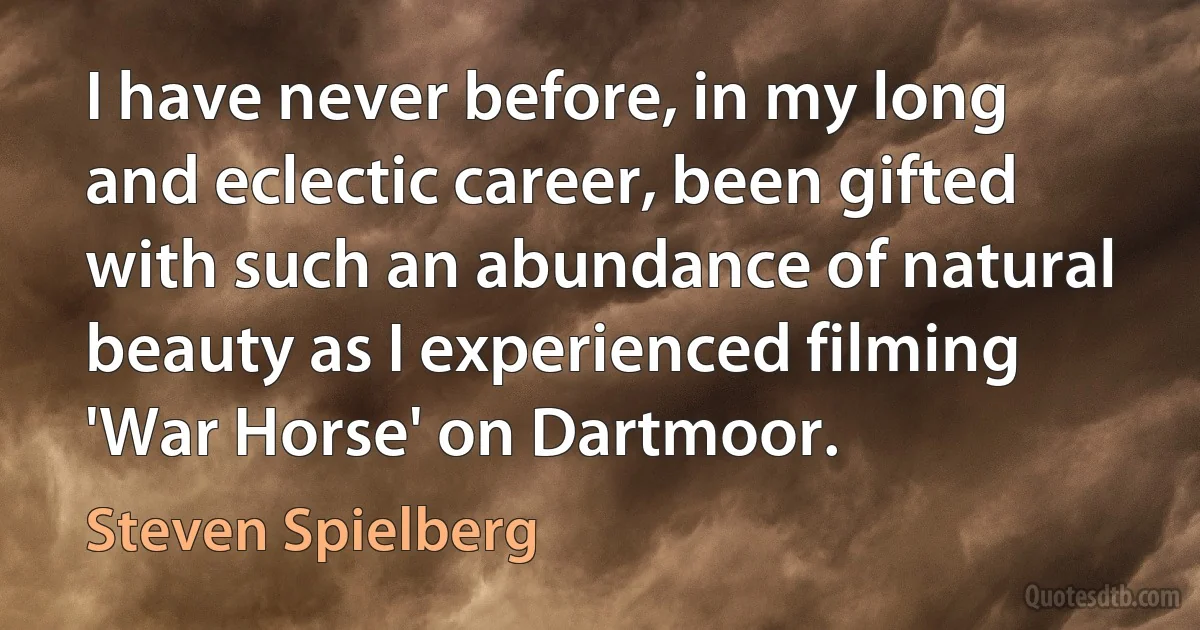 I have never before, in my long and eclectic career, been gifted with such an abundance of natural beauty as I experienced filming 'War Horse' on Dartmoor. (Steven Spielberg)