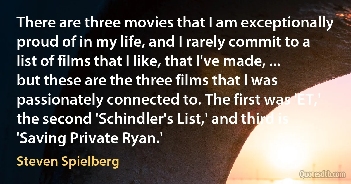 There are three movies that I am exceptionally proud of in my life, and I rarely commit to a list of films that I like, that I've made, ... but these are the three films that I was passionately connected to. The first was 'ET,' the second 'Schindler's List,' and third is 'Saving Private Ryan.' (Steven Spielberg)