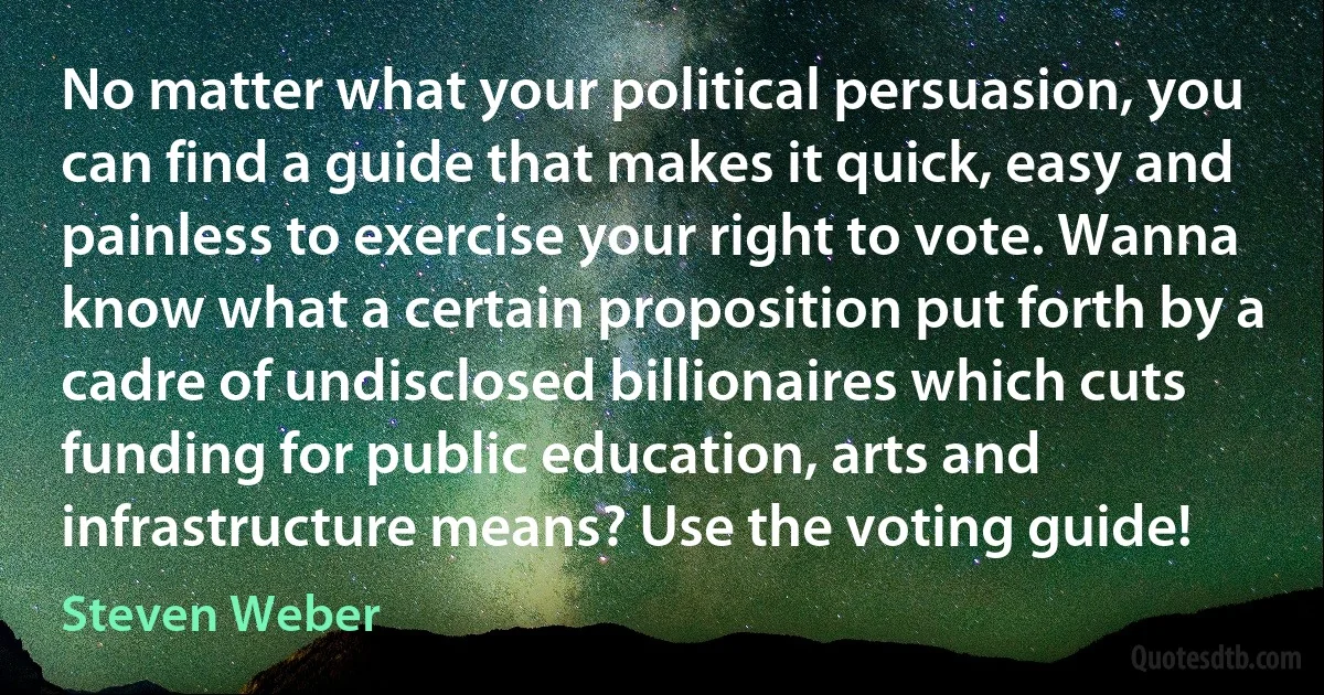 No matter what your political persuasion, you can find a guide that makes it quick, easy and painless to exercise your right to vote. Wanna know what a certain proposition put forth by a cadre of undisclosed billionaires which cuts funding for public education, arts and infrastructure means? Use the voting guide! (Steven Weber)