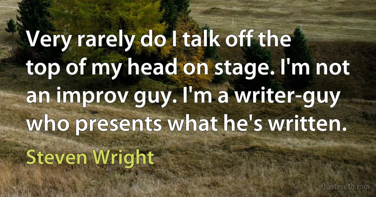 Very rarely do I talk off the top of my head on stage. I'm not an improv guy. I'm a writer-guy who presents what he's written. (Steven Wright)