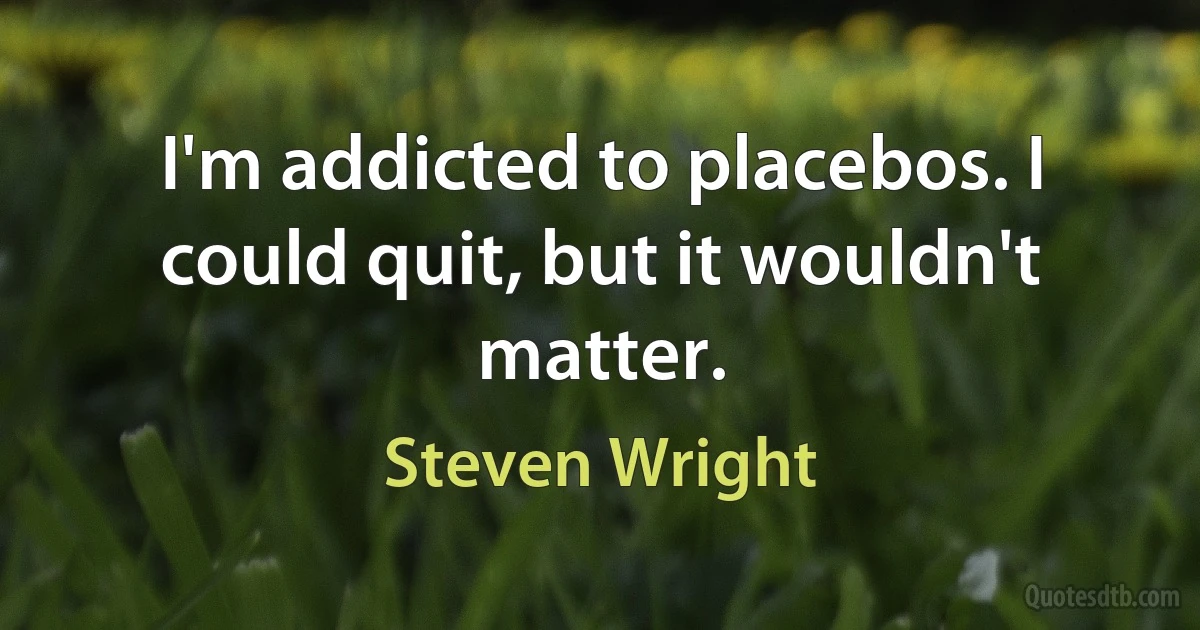 I'm addicted to placebos. I could quit, but it wouldn't matter. (Steven Wright)