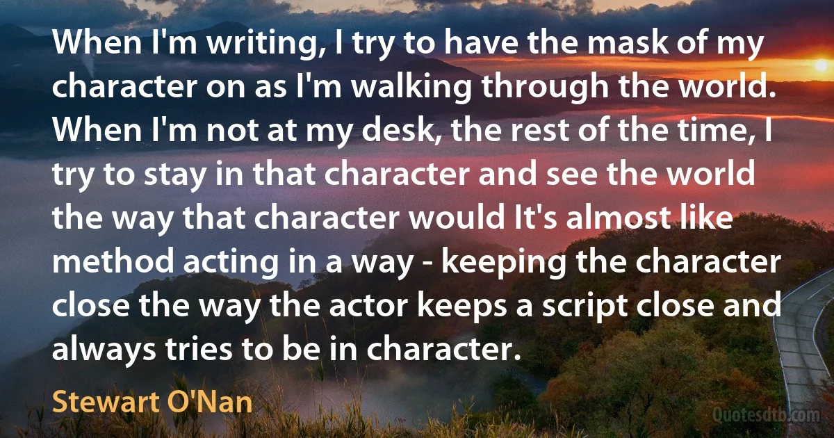 When I'm writing, I try to have the mask of my character on as I'm walking through the world. When I'm not at my desk, the rest of the time, I try to stay in that character and see the world the way that character would It's almost like method acting in a way - keeping the character close the way the actor keeps a script close and always tries to be in character. (Stewart O'Nan)