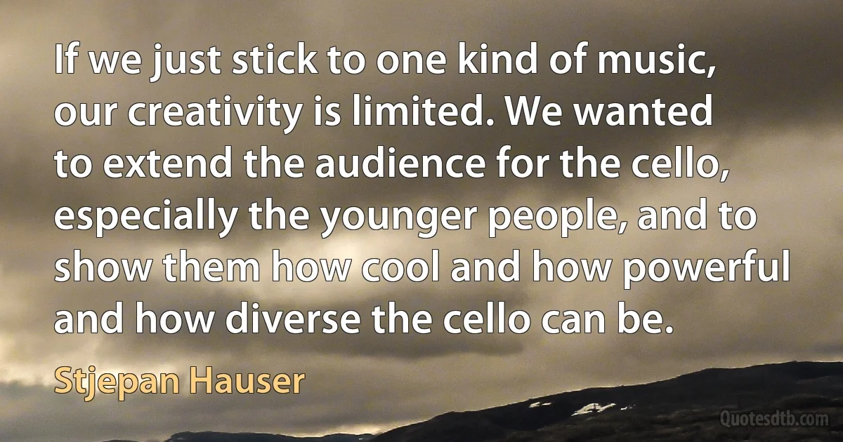 If we just stick to one kind of music, our creativity is limited. We wanted to extend the audience for the cello, especially the younger people, and to show them how cool and how powerful and how diverse the cello can be. (Stjepan Hauser)