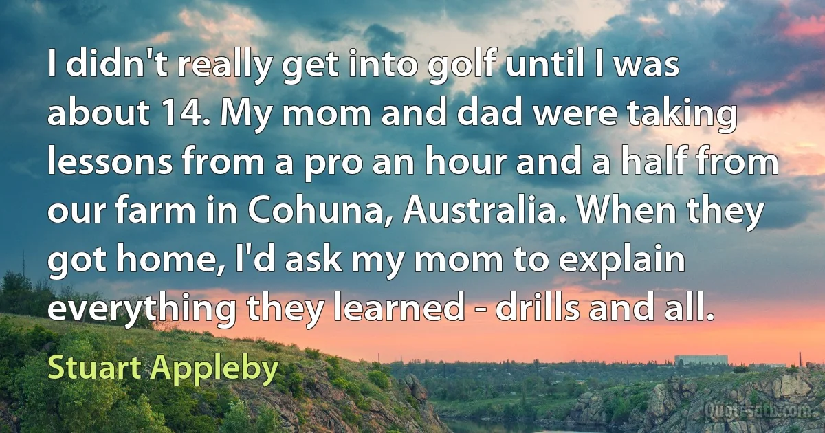 I didn't really get into golf until I was about 14. My mom and dad were taking lessons from a pro an hour and a half from our farm in Cohuna, Australia. When they got home, I'd ask my mom to explain everything they learned - drills and all. (Stuart Appleby)