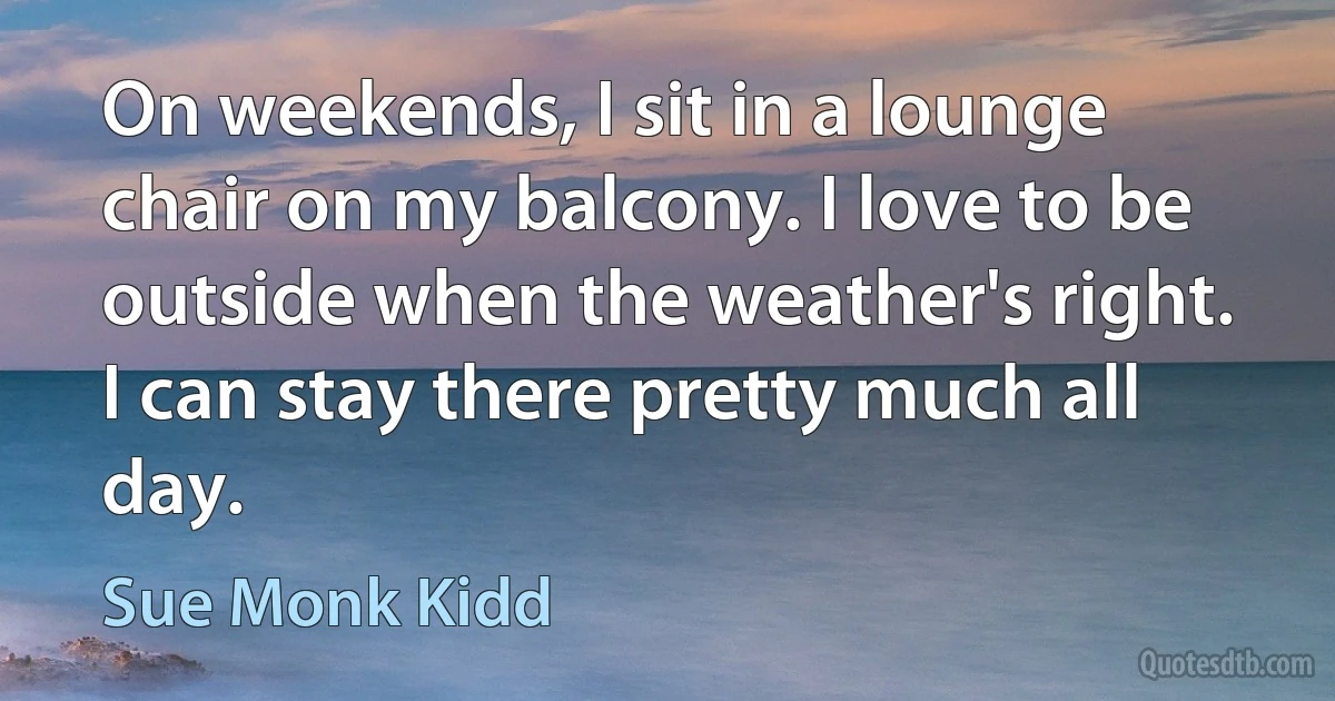 On weekends, I sit in a lounge chair on my balcony. I love to be outside when the weather's right. I can stay there pretty much all day. (Sue Monk Kidd)