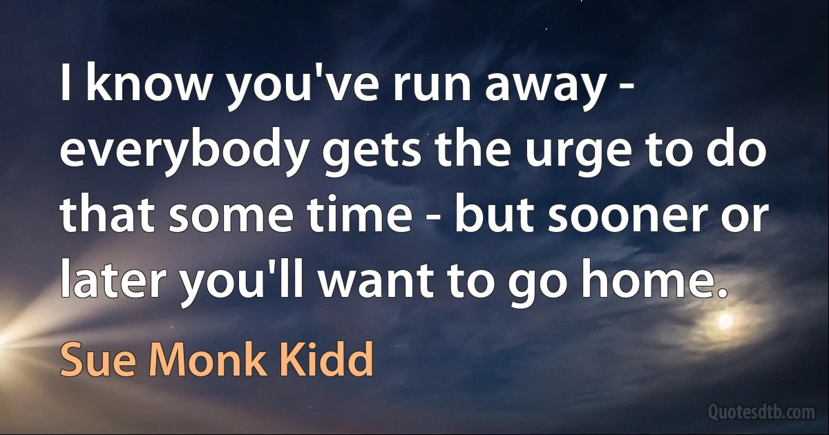 I know you've run away - everybody gets the urge to do that some time - but sooner or later you'll want to go home. (Sue Monk Kidd)