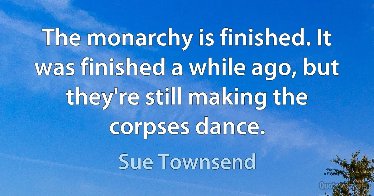 The monarchy is finished. It was finished a while ago, but they're still making the corpses dance. (Sue Townsend)