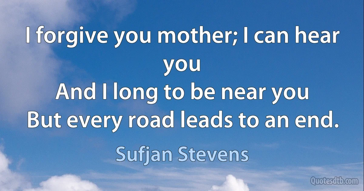 I forgive you mother; I can hear you
And I long to be near you
But every road leads to an end. (Sufjan Stevens)