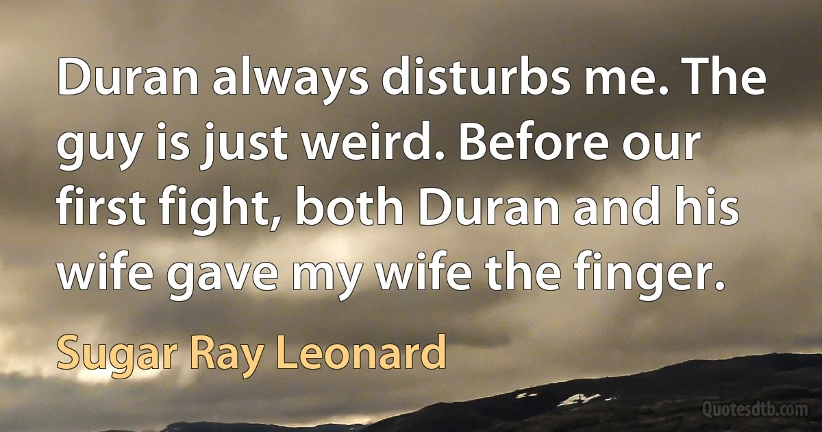 Duran always disturbs me. The guy is just weird. Before our first fight, both Duran and his wife gave my wife the finger. (Sugar Ray Leonard)