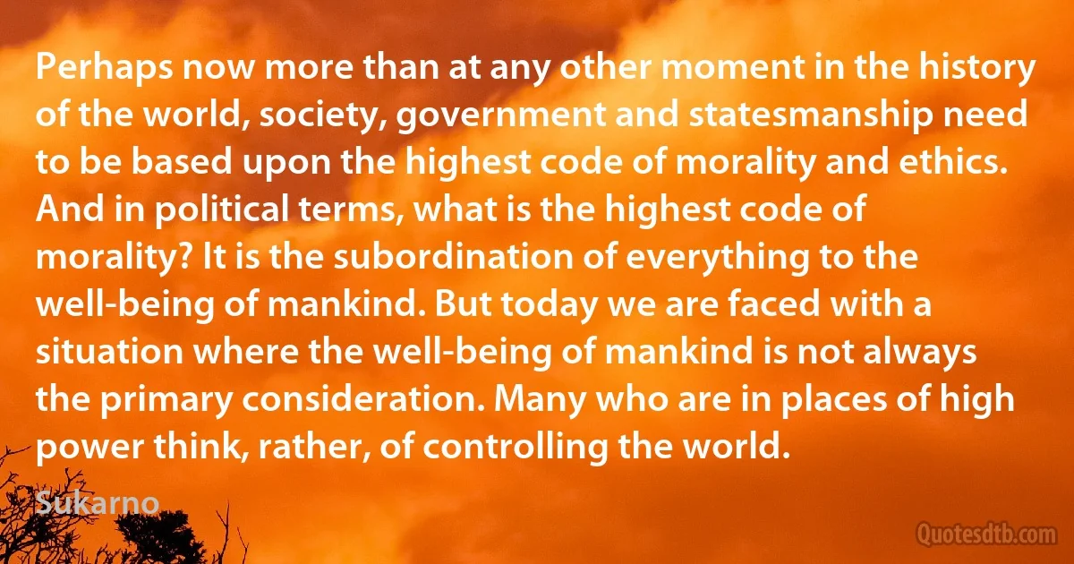 Perhaps now more than at any other moment in the history of the world, society, government and statesmanship need to be based upon the highest code of morality and ethics. And in political terms, what is the highest code of morality? It is the subordination of everything to the well-being of mankind. But today we are faced with a situation where the well-being of mankind is not always the primary consideration. Many who are in places of high power think, rather, of controlling the world. (Sukarno)