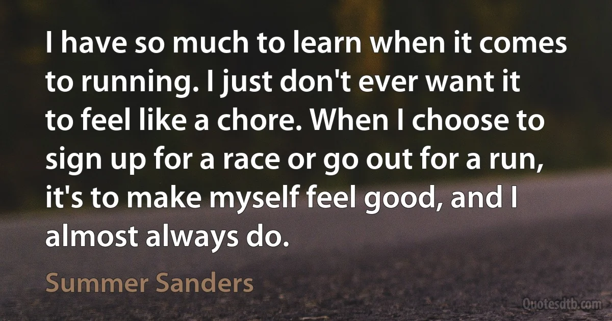 I have so much to learn when it comes to running. I just don't ever want it to feel like a chore. When I choose to sign up for a race or go out for a run, it's to make myself feel good, and I almost always do. (Summer Sanders)