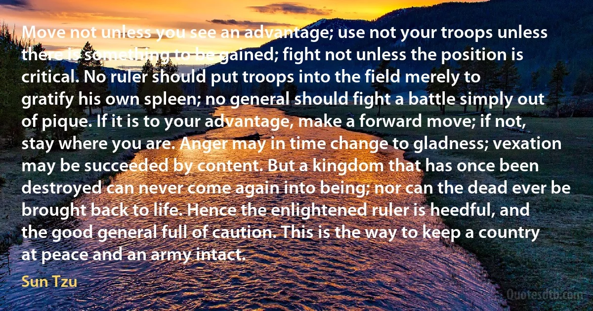 Move not unless you see an advantage; use not your troops unless there is something to be gained; fight not unless the position is critical. No ruler should put troops into the field merely to gratify his own spleen; no general should fight a battle simply out of pique. If it is to your advantage, make a forward move; if not, stay where you are. Anger may in time change to gladness; vexation may be succeeded by content. But a kingdom that has once been destroyed can never come again into being; nor can the dead ever be brought back to life. Hence the enlightened ruler is heedful, and the good general full of caution. This is the way to keep a country at peace and an army intact. (Sun Tzu)