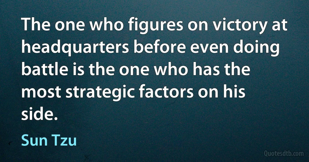 The one who figures on victory at headquarters before even doing battle is the one who has the most strategic factors on his side. (Sun Tzu)