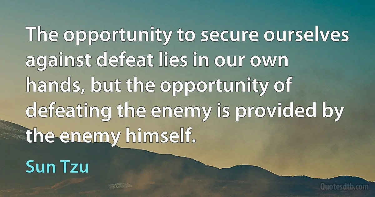 The opportunity to secure ourselves against defeat lies in our own hands, but the opportunity of defeating the enemy is provided by the enemy himself. (Sun Tzu)