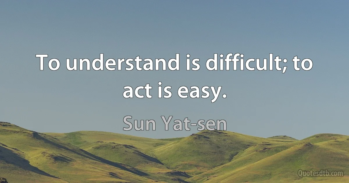 To understand is difficult; to act is easy. (Sun Yat-sen)