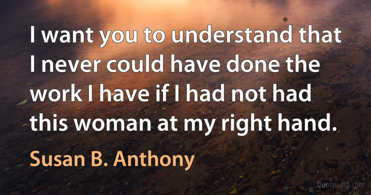 I want you to understand that I never could have done the work I have if I had not had this woman at my right hand. (Susan B. Anthony)