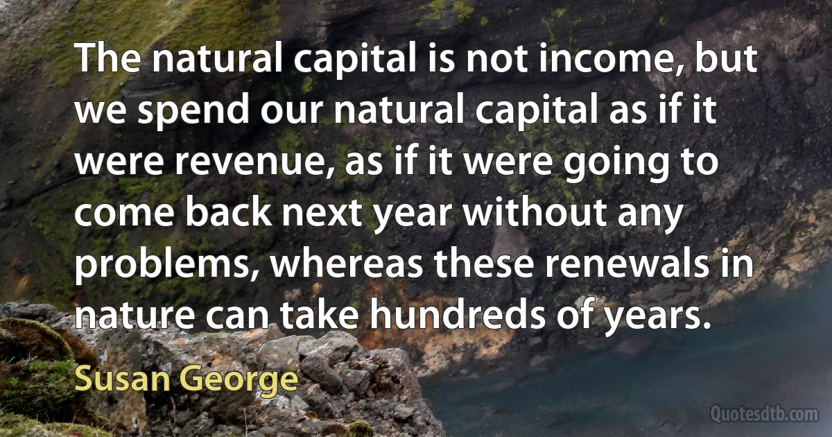 The natural capital is not income, but we spend our natural capital as if it were revenue, as if it were going to come back next year without any problems, whereas these renewals in nature can take hundreds of years. (Susan George)