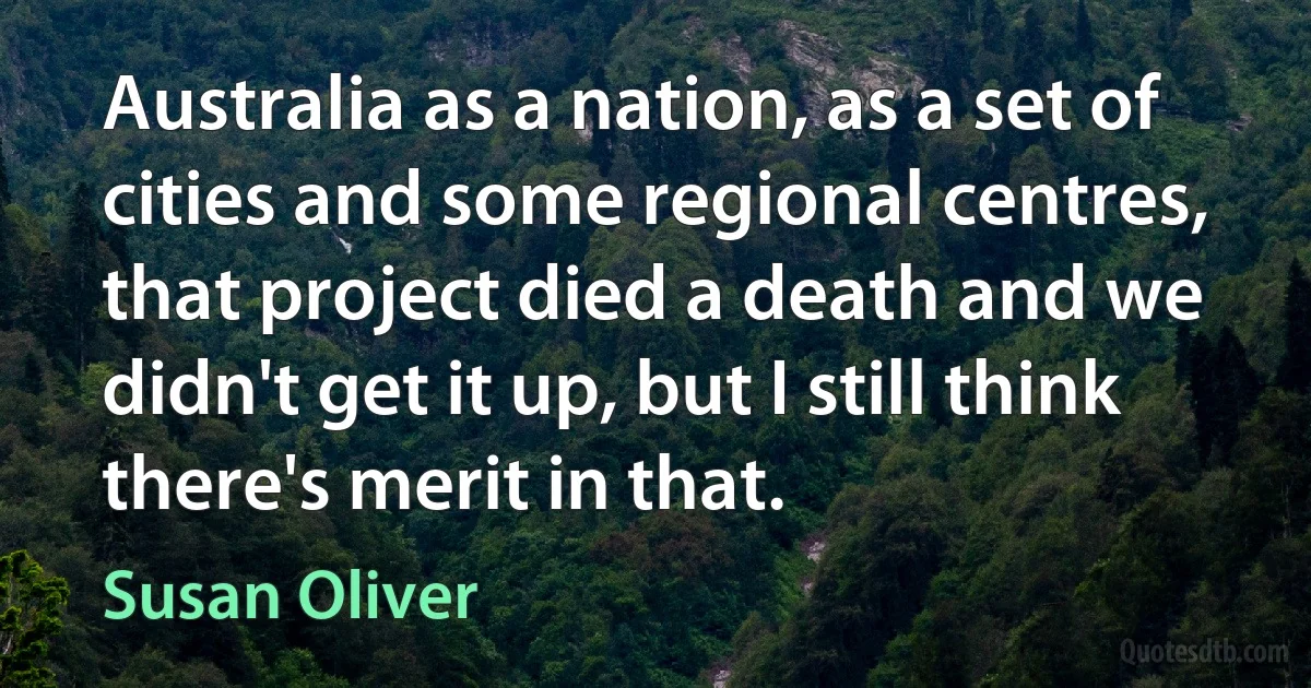 Australia as a nation, as a set of cities and some regional centres, that project died a death and we didn't get it up, but I still think there's merit in that. (Susan Oliver)