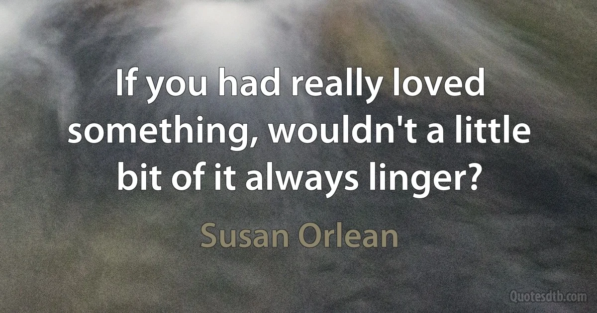 If you had really loved something, wouldn't a little bit of it always linger? (Susan Orlean)