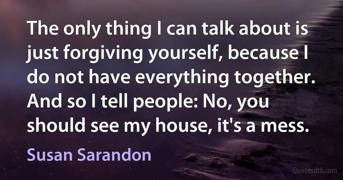 The only thing I can talk about is just forgiving yourself, because I do not have everything together. And so I tell people: No, you should see my house, it's a mess. (Susan Sarandon)