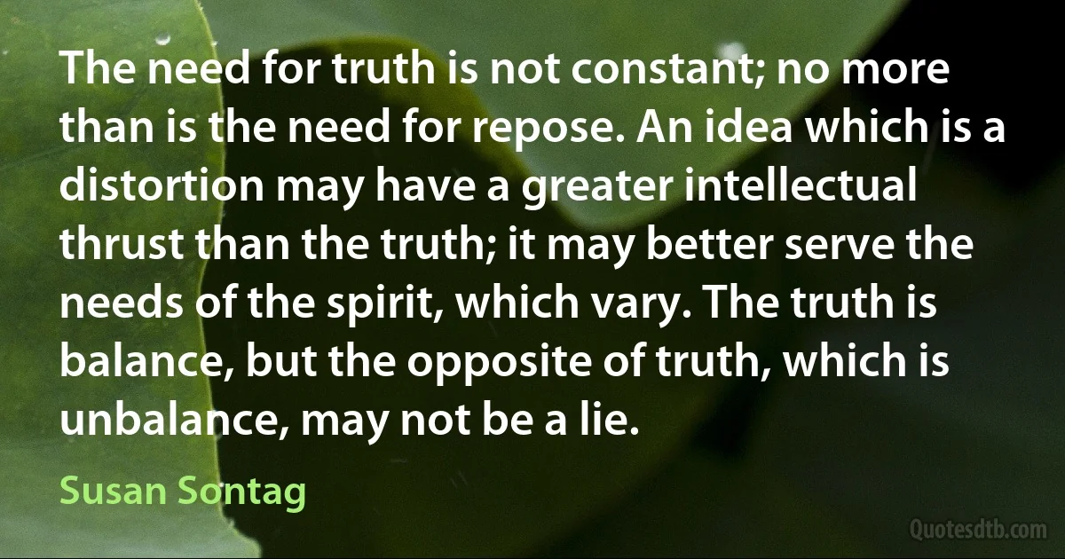 The need for truth is not constant; no more than is the need for repose. An idea which is a distortion may have a greater intellectual thrust than the truth; it may better serve the needs of the spirit, which vary. The truth is balance, but the opposite of truth, which is unbalance, may not be a lie. (Susan Sontag)