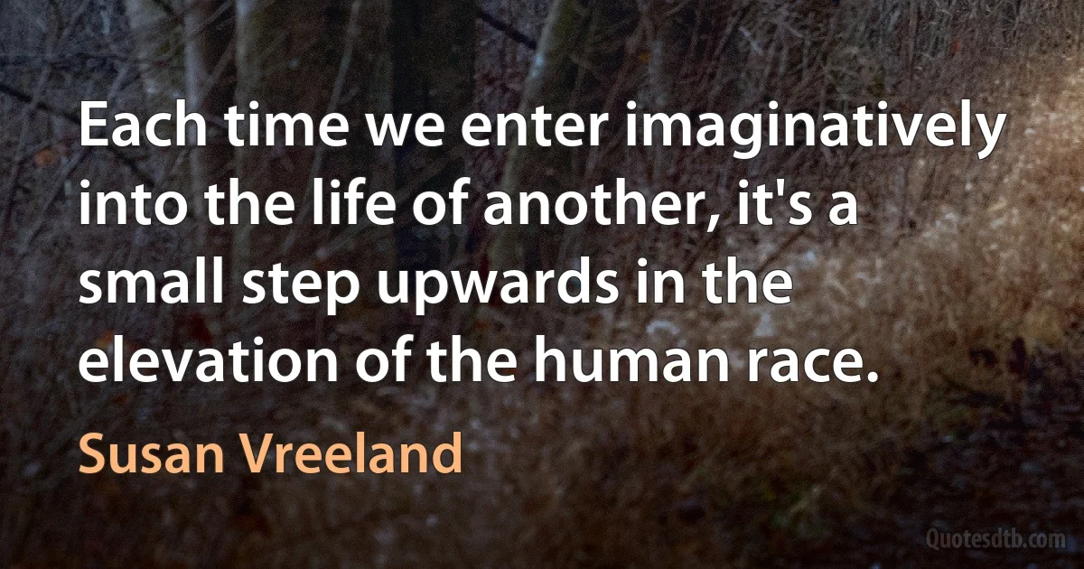 Each time we enter imaginatively into the life of another, it's a small step upwards in the elevation of the human race. (Susan Vreeland)