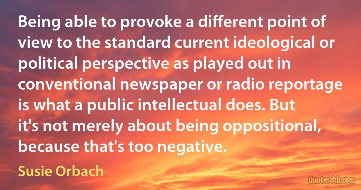 Being able to provoke a different point of view to the standard current ideological or political perspective as played out in conventional newspaper or radio reportage is what a public intellectual does. But it's not merely about being oppositional, because that's too negative. (Susie Orbach)