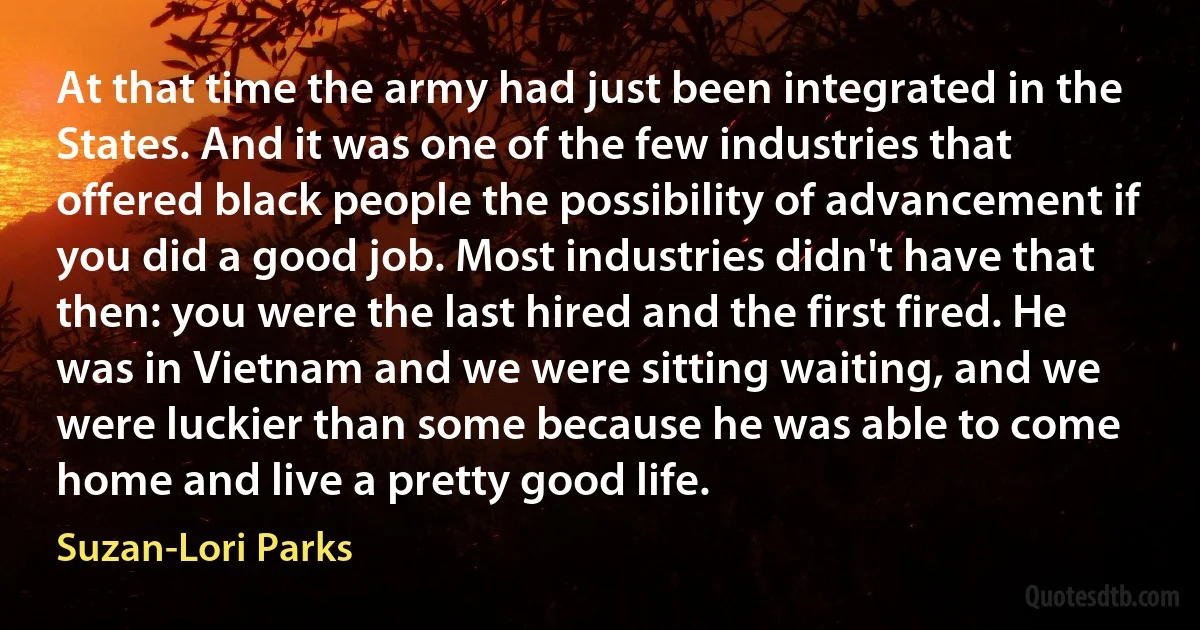 At that time the army had just been integrated in the States. And it was one of the few industries that offered black people the possibility of advancement if you did a good job. Most industries didn't have that then: you were the last hired and the first fired. He was in Vietnam and we were sitting waiting, and we were luckier than some because he was able to come home and live a pretty good life. (Suzan-Lori Parks)