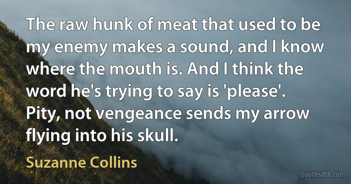 The raw hunk of meat that used to be my enemy makes a sound, and I know where the mouth is. And I think the word he's trying to say is 'please'. Pity, not vengeance sends my arrow flying into his skull. (Suzanne Collins)