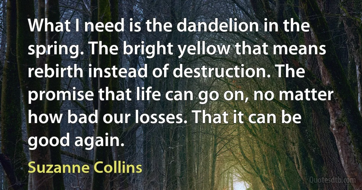 What I need is the dandelion in the spring. The bright yellow that means rebirth instead of destruction. The promise that life can go on, no matter how bad our losses. That it can be good again. (Suzanne Collins)