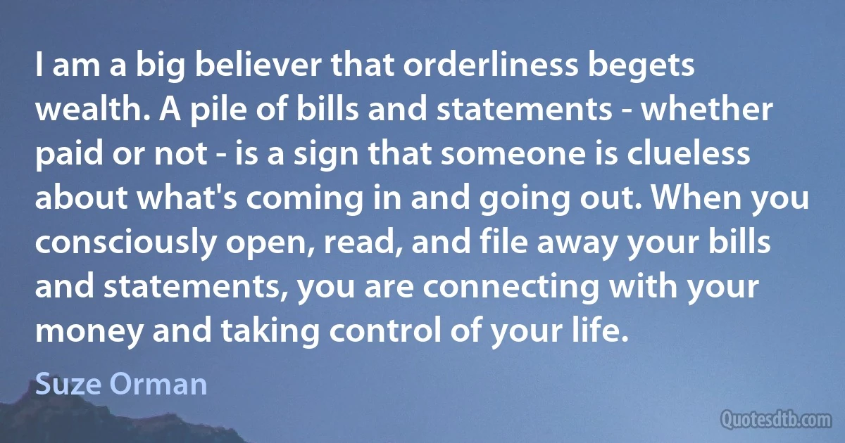 I am a big believer that orderliness begets wealth. A pile of bills and statements - whether paid or not - is a sign that someone is clueless about what's coming in and going out. When you consciously open, read, and file away your bills and statements, you are connecting with your money and taking control of your life. (Suze Orman)