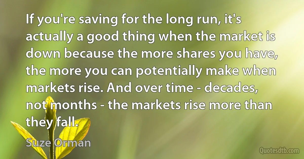 If you're saving for the long run, it's actually a good thing when the market is down because the more shares you have, the more you can potentially make when markets rise. And over time - decades, not months - the markets rise more than they fall. (Suze Orman)