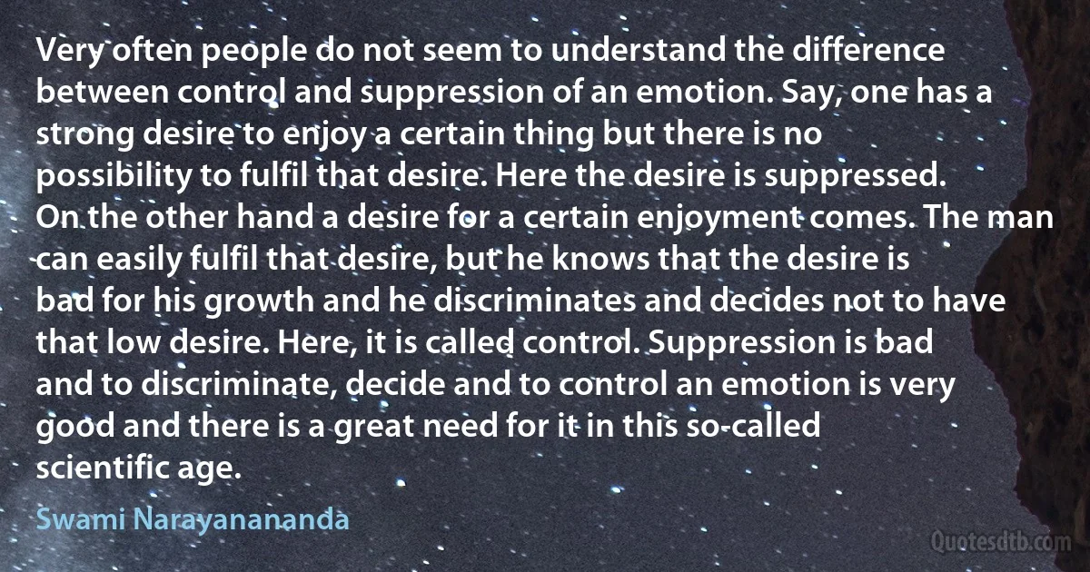 Very often people do not seem to understand the difference between control and suppression of an emotion. Say, one has a strong desire to enjoy a certain thing but there is no possibility to fulfil that desire. Here the desire is suppressed. On the other hand a desire for a certain enjoyment comes. The man can easily fulfil that desire, but he knows that the desire is bad for his growth and he discriminates and decides not to have that low desire. Here, it is called control. Suppression is bad and to discriminate, decide and to control an emotion is very good and there is a great need for it in this so-called scientific age. (Swami Narayanananda)