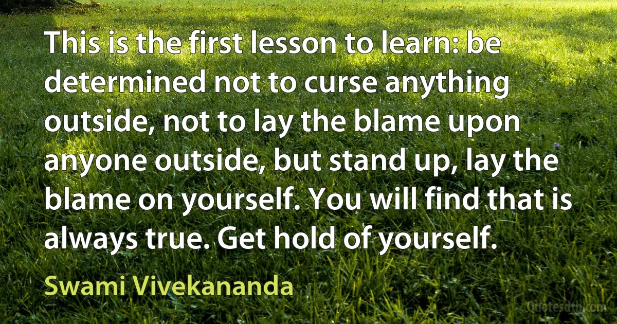 This is the first lesson to learn: be determined not to curse anything outside, not to lay the blame upon anyone outside, but stand up, lay the blame on yourself. You will find that is always true. Get hold of yourself. (Swami Vivekananda)