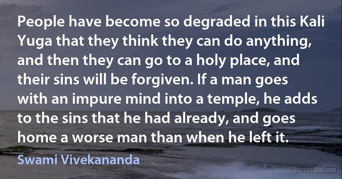 People have become so degraded in this Kali Yuga that they think they can do anything, and then they can go to a holy place, and their sins will be forgiven. If a man goes with an impure mind into a temple, he adds to the sins that he had already, and goes home a worse man than when he left it. (Swami Vivekananda)