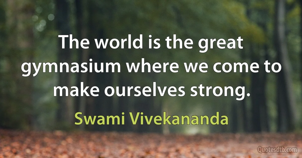 The world is the great gymnasium where we come to make ourselves strong. (Swami Vivekananda)