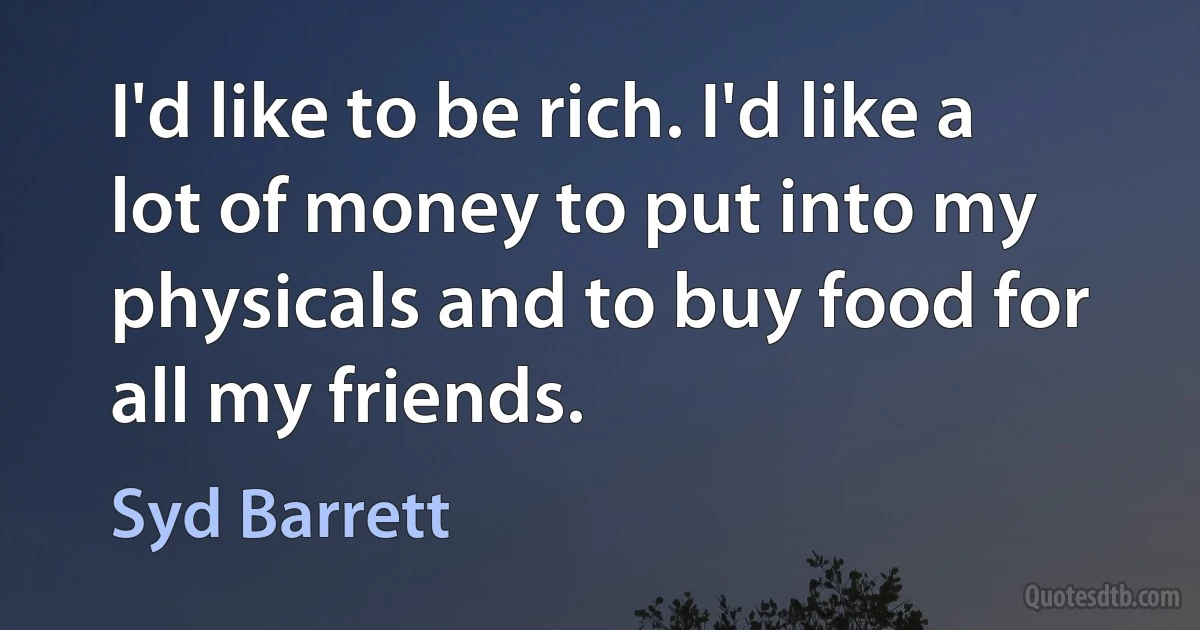 I'd like to be rich. I'd like a lot of money to put into my physicals and to buy food for all my friends. (Syd Barrett)